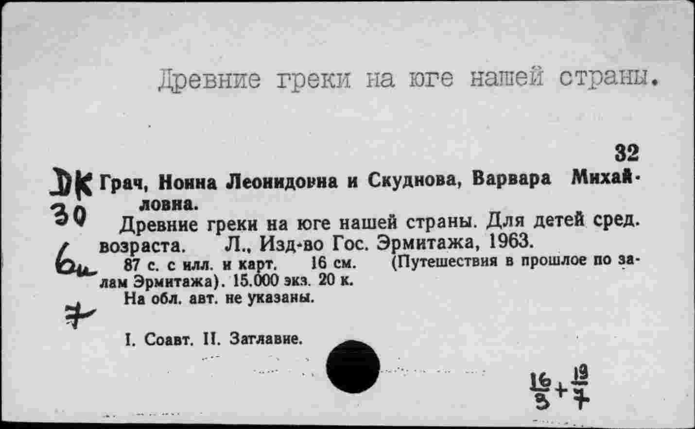 ﻿Древние греки на юге нашей страны.
32
Грач, Нонна Леонидовна и Скуднова, Варвара Михай-о п ловна.
Древние греки на юге нашей страны. Для детей сред.
/ возраста. Л., Изд-во Гос. Эрмитажа, 1963.
ф,.	87 с. с илл. и карт. 16 см. (Путешествия в прошлое по за-
лам Эрмитажа). 15.000 экз. 20 к.
На обл. авт. не указаны.
I. Соавт. II. Заглавие.